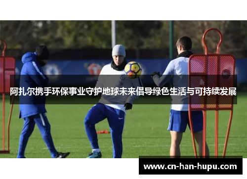 阿扎尔携手环保事业守护地球未来倡导绿色生活与可持续发展 阿扎尔携手环保事业守护地球未来倡导绿色生活与可持续发展