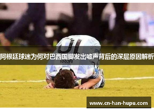 阿根廷球迷为何对巴西国脚发出嘘声背后的深层原因解析 阿根廷球迷为何对巴西国脚发出嘘声背后的深层原因解析