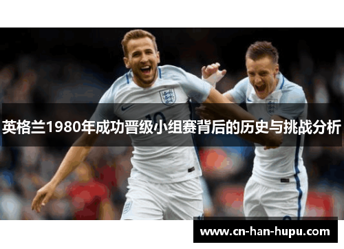 英格兰1980年成功晋级小组赛背后的历史与挑战分析 英格兰1980年成功晋级小组赛背后的历史与挑战分析