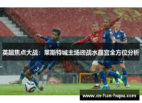 英超焦点大战:莱斯特城主场迎战水晶宫全方位分析 英超焦点大战:莱斯特城主场迎战水晶宫全方位分析
