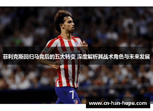 菲利克斯回归马竞后的五大转变 深度解析其战术角色与未来发展