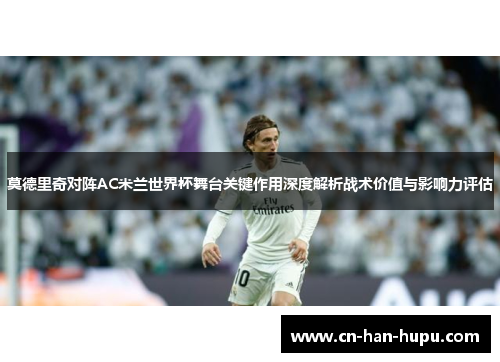莫德里奇对阵AC米兰世界杯舞台关键作用深度解析战术价值与影响力评估 莫德里奇对阵AC米兰世界杯舞台关键作用深度解析战术价值与影响力评估