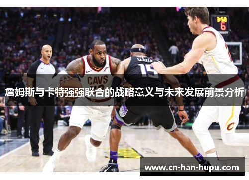 詹姆斯与卡特强强联合的战略意义与未来发展前景分析 詹姆斯与卡特强强联合的战略意义与未来发展前景分析