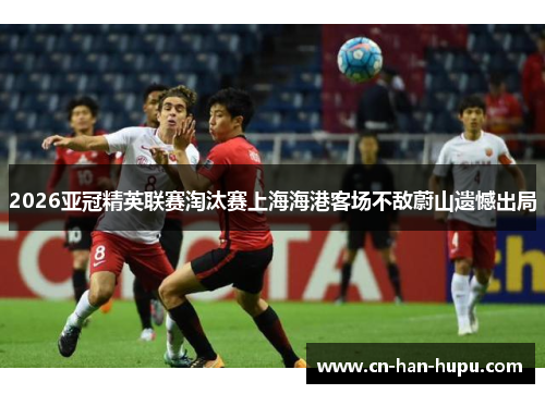 2026亚冠精英联赛淘汰赛上海海港客场不敌蔚山遗憾出局