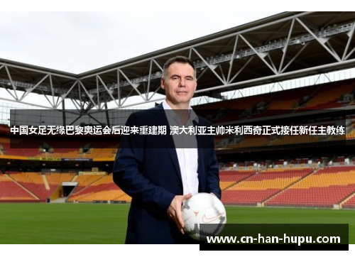 中国女足无缘巴黎奥运会后迎来重建期 澳大利亚主帅米利西奇正式接任新任主教练 中国女足无缘巴黎奥运会后迎来重建期 澳大利亚主帅米利西奇正式接任新任主教练