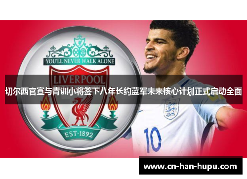 切尔西官宣与青训小将签下八年长约蓝军未来核心计划正式启动全面 切尔西官宣与青训小将签下八年长约蓝军未来核心计划正式启动全面