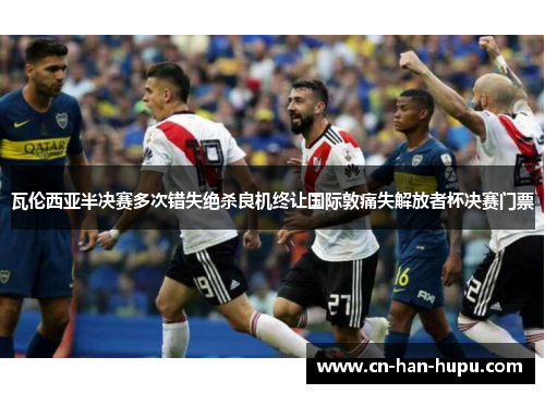 瓦伦西亚半决赛多次错失绝杀良机终让国际敦痛失解放者杯决赛门票