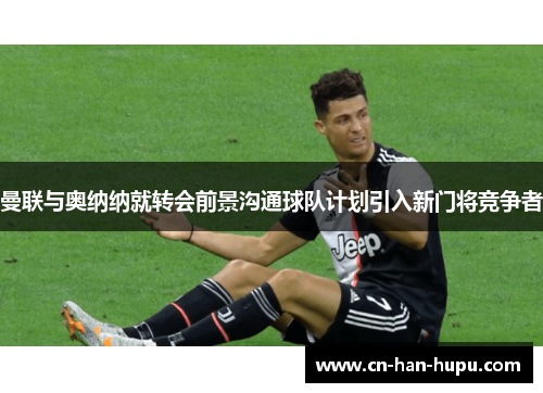 曼联与奥纳纳就转会前景沟通球队计划引入新门将竞争者 曼联与奥纳纳就转会前景沟通球队计划引入新门将竞争者
